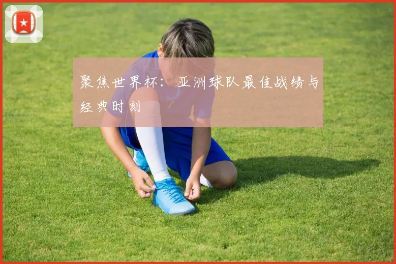 聚焦世界杯：亚洲球队最佳战绩与经典时刻