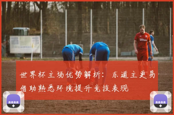 世界杯主场优势解析：东道主更易借助熟悉环境提升竞技表现