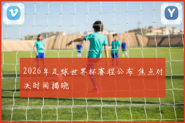 2026年足球世界杯赛程公布 焦点对决时间揭晓