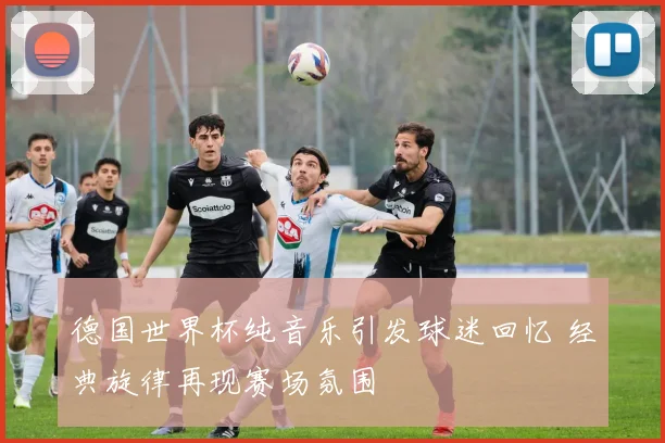 德国世界杯纯音乐引发球迷回忆 经典旋律再现赛场氛围