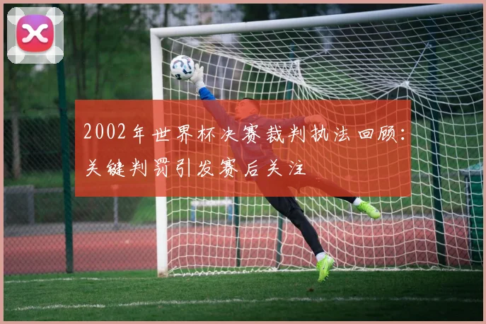 2002年世界杯决赛裁判执法回顾：关键判罚引发赛后关注