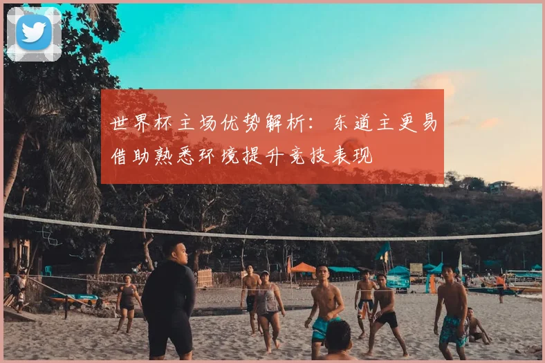 世界杯主场优势解析：东道主更易借助熟悉环境提升竞技表现
