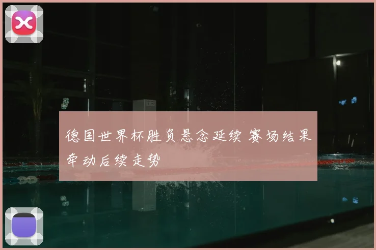 德国世界杯胜负悬念延续 赛场结果牵动后续走势