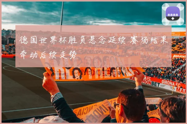德国世界杯胜负悬念延续 赛场结果牵动后续走势