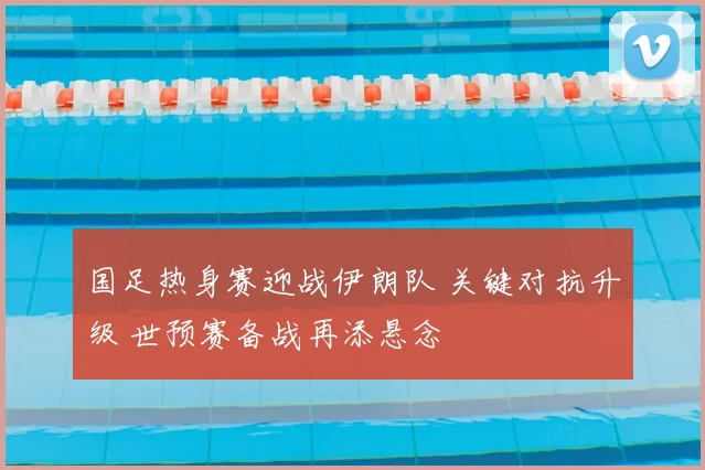 国足热身赛迎战伊朗队 关键对抗升级 世预赛备战再添悬念