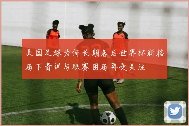 美国足球为何长期落后世界杯新格局下青训与联赛困局再受关注