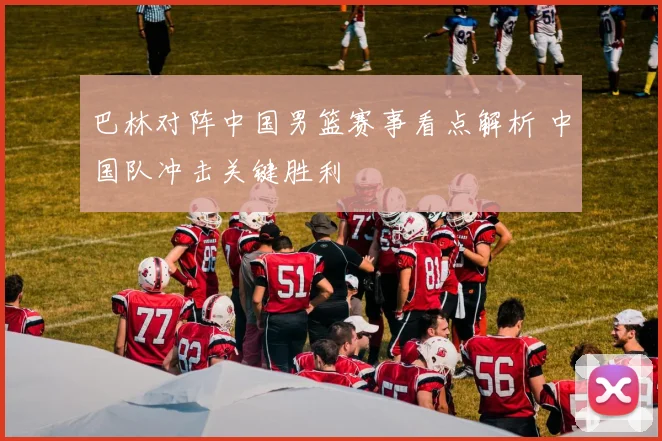 巴林对阵中国男篮赛事看点解析 中国队冲击关键胜利